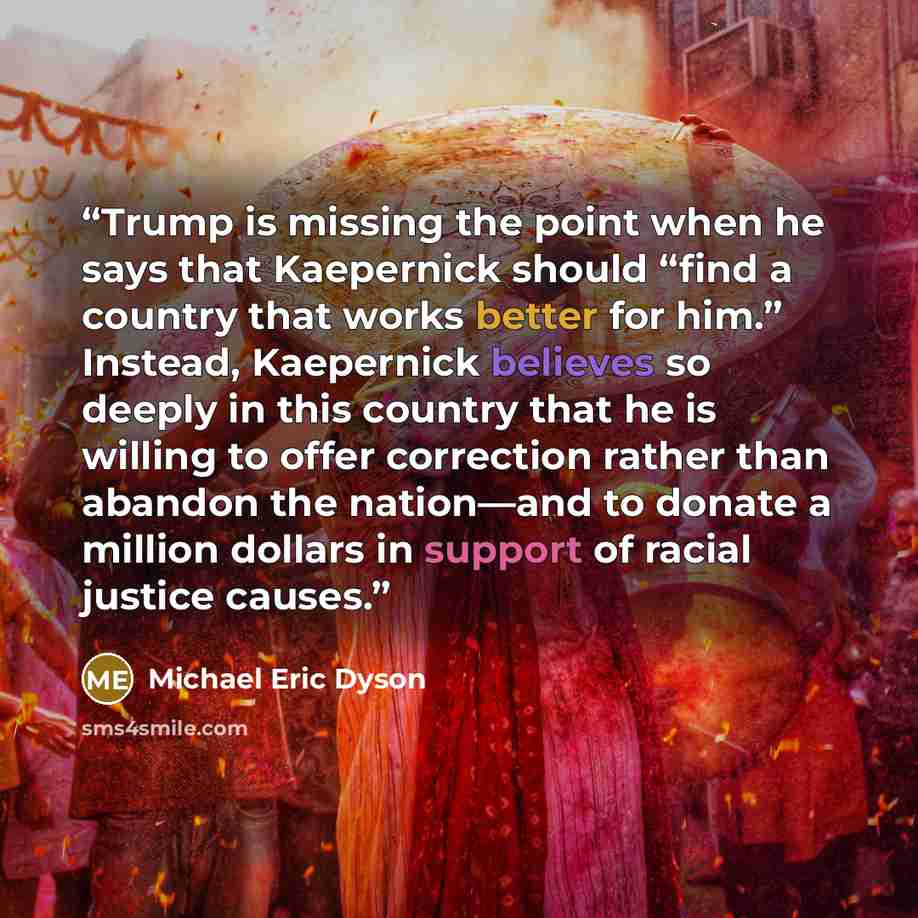 “Trump is missing the point when he says that Kaepernick should “find a country that works better for him.” Instead, Kaepernick believes so deeply in this country that he is willing to offer correction rather than abandon the nation—and to donate a million dollars in support of racial justice causes.” quote by Michael Eric Dyson