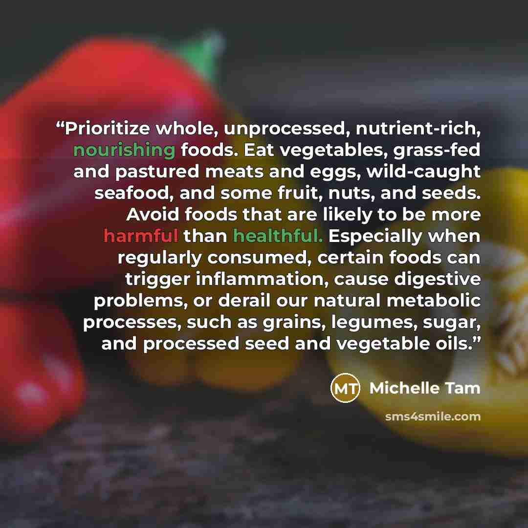 “Prioritize whole, unprocessed, nutrient-rich, nourishing foods. Eat vegetables, grass-fed and pastured meats and eggs, wild-caught seafood, and some fruit, nuts, and seeds. Avoid foods that are likely to be more harmful than healthful. Especially when regularly consumed, certain foods can trigger…” quote by Michelle Tam