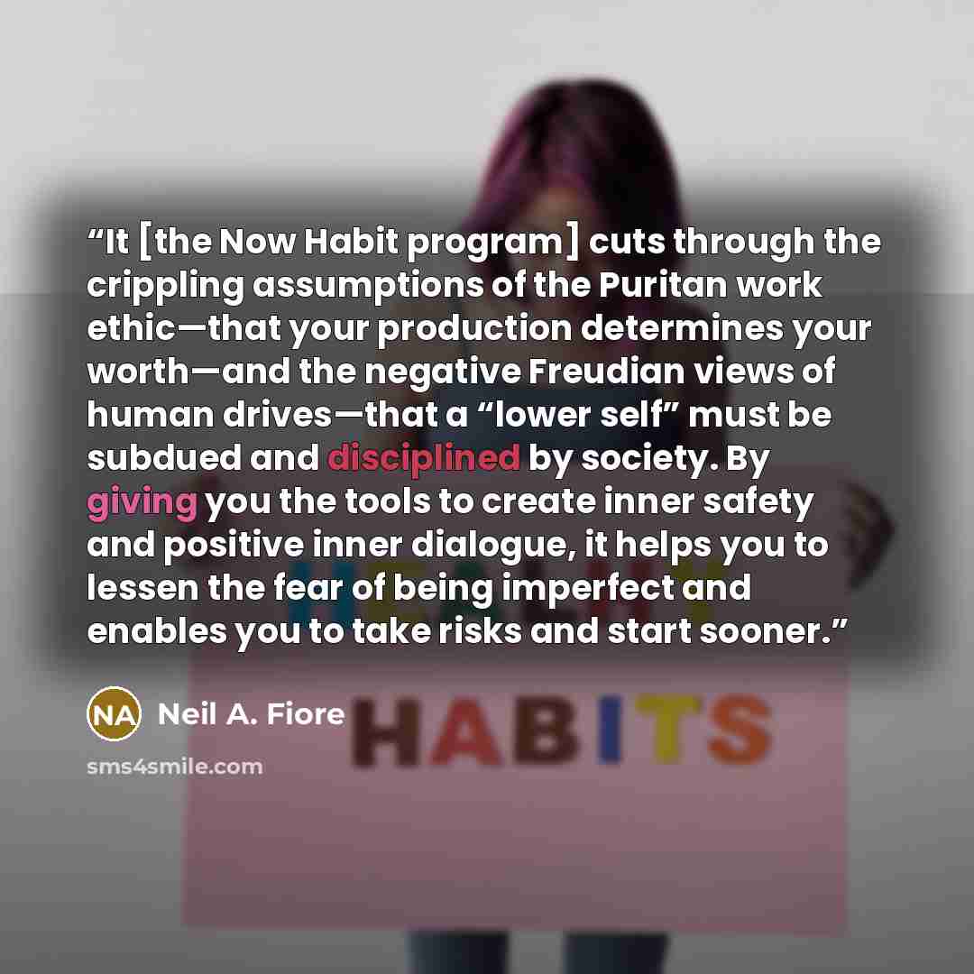 “It [the Now Habit program] cuts through the crippling assumptions of the Puritan work ethic—that your production determines your worth—and the negative Freudian views of human drives—that a “lower self” must be subdued and disciplined by society. By giving you the tools to create inner safety and…” quote by Neil A. Fiore