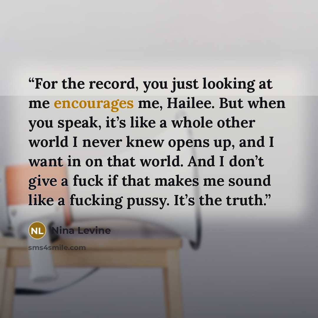 “For the record, you just looking at me encourages me, Hailee. But when you speak, it’s like a whole other world I never knew opens up, and I want in on that world. And I don’t give a fuck if that makes me sound like a fucking pussy. It’s the truth.” quote by Nina Levine