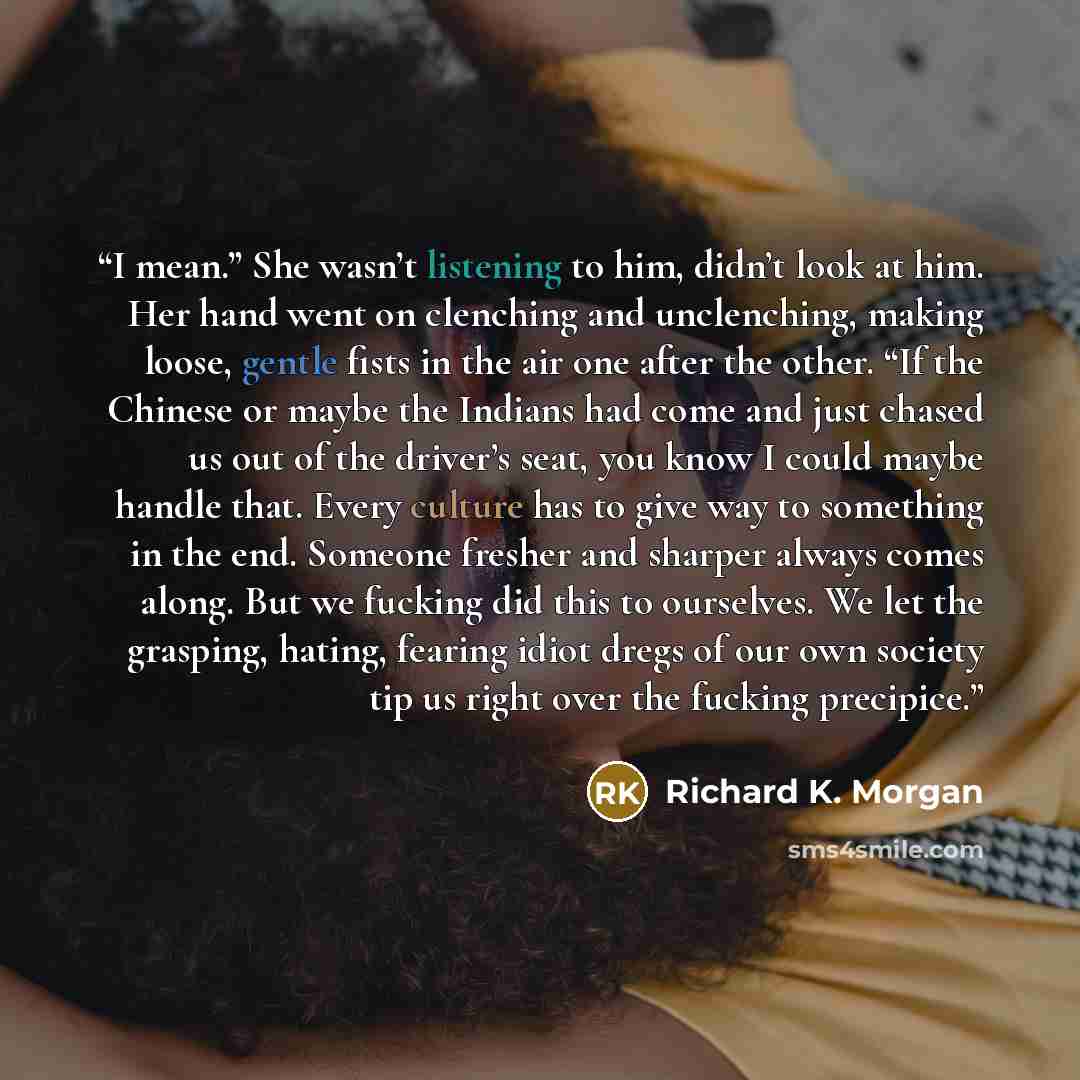 “I mean.” She wasn’t listening to him, didn’t look at him. Her hand went on clenching and unclenching, making loose, gentle fists in the air one after the other. “If the Chinese or maybe the Indians had come and just chased us out of the driver’s seat, you know I could maybe handle that. Every…” quote by Richard K. Morgan