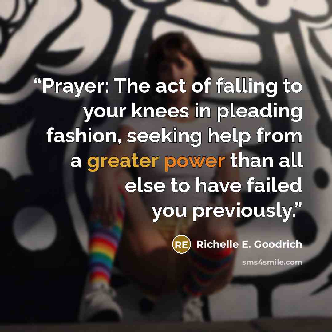 “Prayer: The act of falling to your knees in pleading fashion, seeking help from a greater power than all else to have failed you previously.” quote by Richelle E. Goodrich