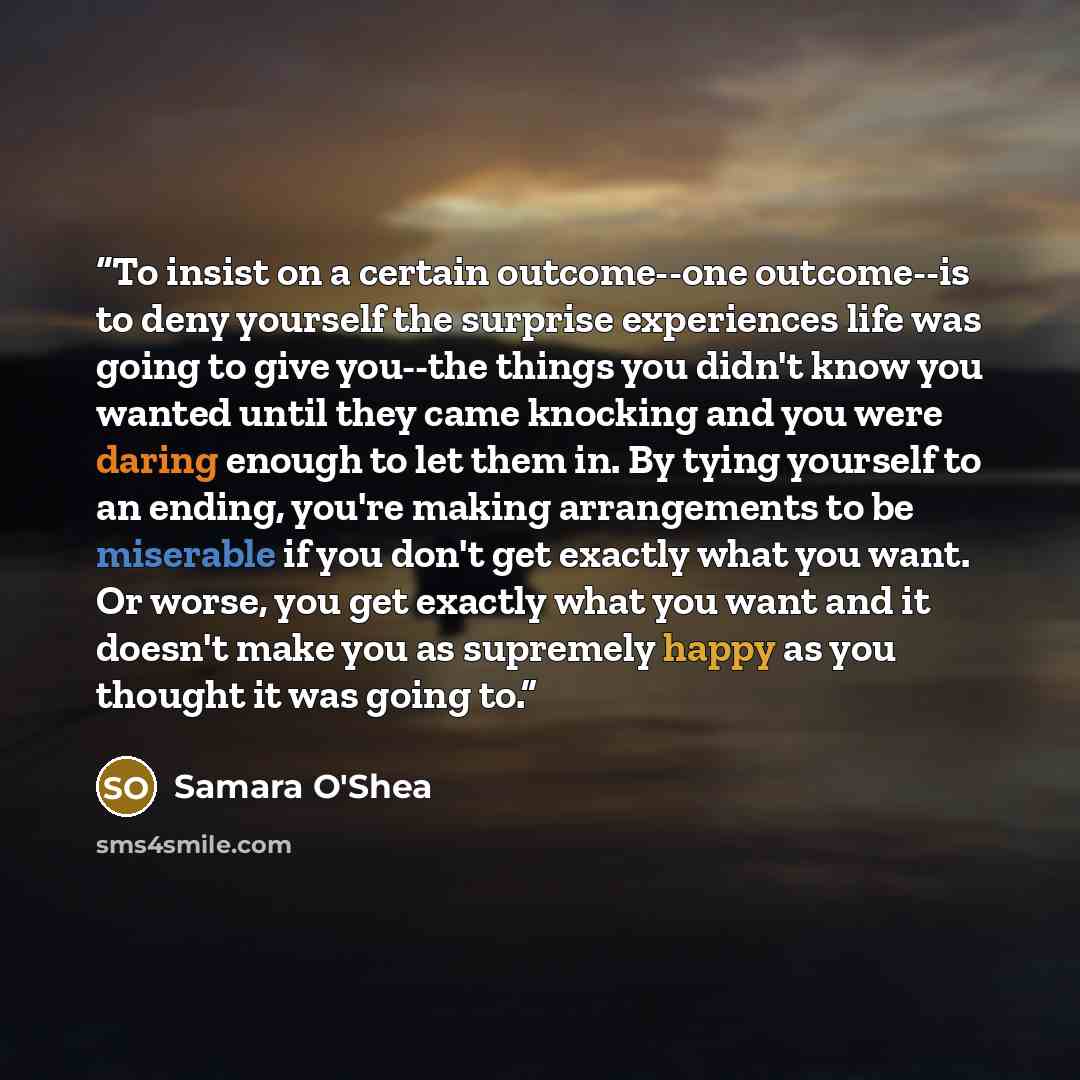 “To insist on a certain outcome--one outcome--is to deny yourself the surprise experiences life was going to give you--the things you didn't know you wanted until they came knocking and you were daring enough to let them in. By tying yourself to an ending, you're making arrangements to be miserable…” quote by Samara O'Shea