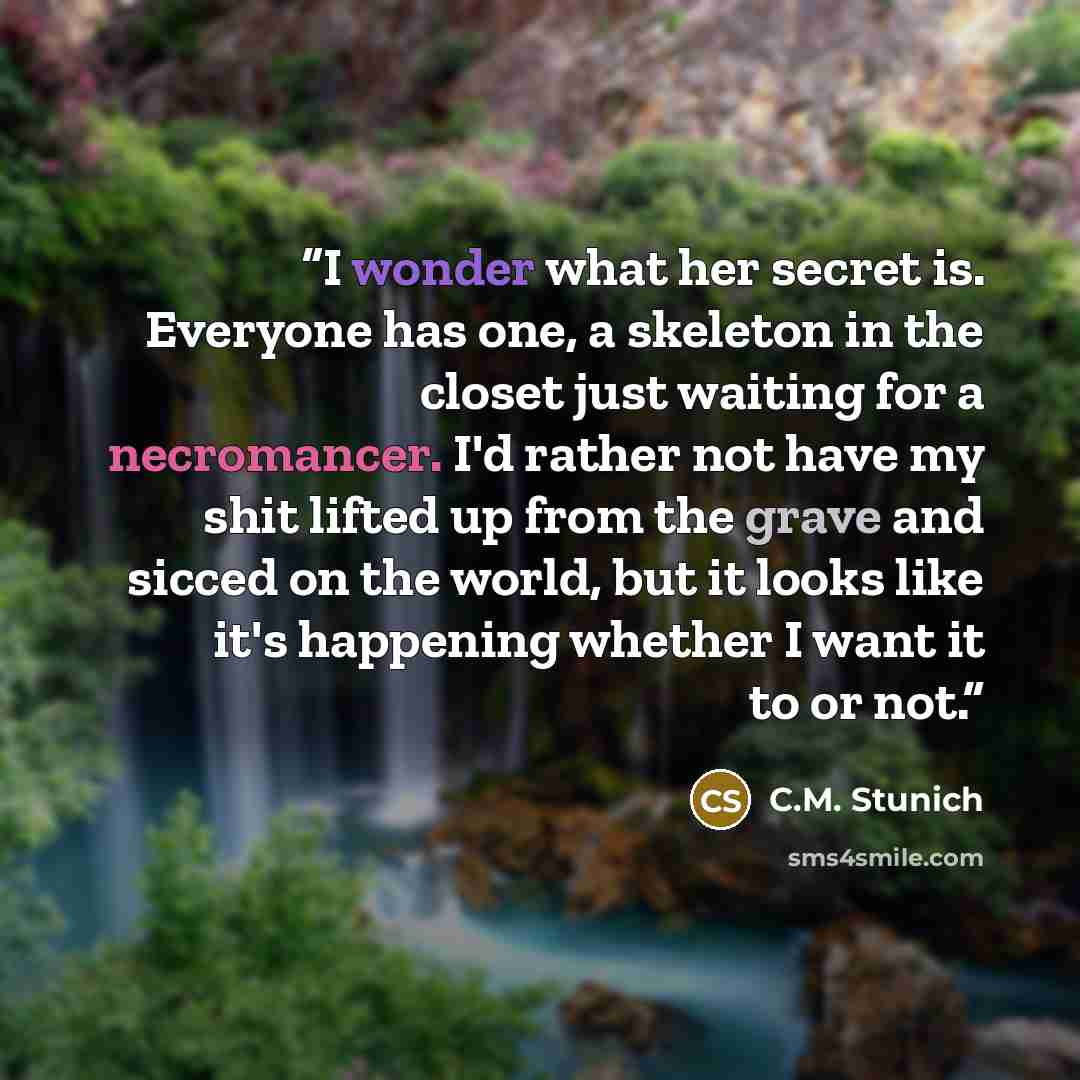 “I wonder what her secret is. Everyone has one, a skeleton in the closet just waiting for a necromancer. I'd rather not have my shit lifted up from the grave and sicced on the world, but it looks like it's happening whether I want it to or not.” quote by C.M. Stunich