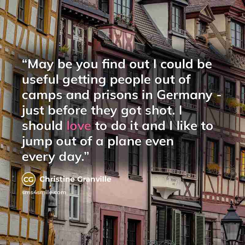 “May be you find out I could be useful getting people out of camps and prisons in Germany - just before they got shot. I should love to do it and I like to jump out of a plane even every day.” quote by Christine Granville