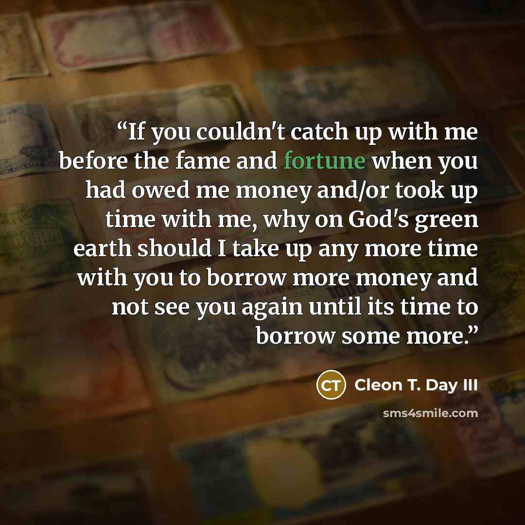 “If you couldn't catch up with me before the fame and fortune when you had owed me money and/or took up time with me, why on God's green earth should I take up any more time with you to borrow more money and not see you again until its time to borrow some more.” quote by Cleon T. Day III