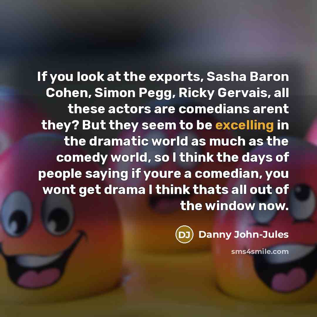 “If you look at the exports, Sasha Baron Cohen, Simon Pegg, Ricky Gervais, all these actors are comedians arent they? But they seem to be excelling in the dramatic world as much as the comedy world, so I think the days of people saying if youre a comedian, you wont get drama I think thats all out…” quote by Danny John-Jules