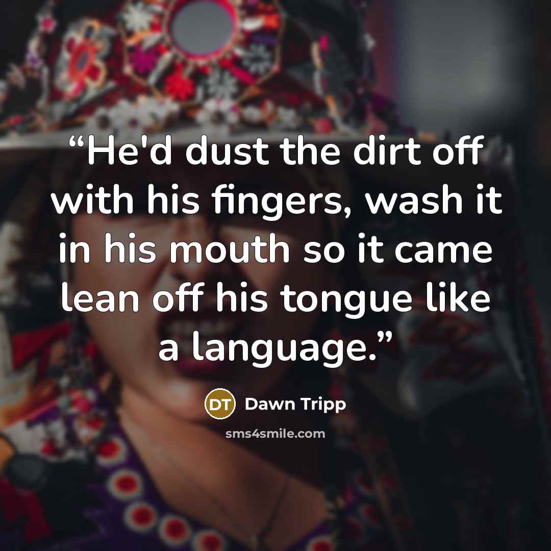 “He'd dust the dirt off with his fingers, wash it in his mouth so it came lean off his tongue like a language.” quote by Dawn Tripp