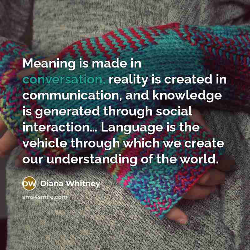 “Meaning is made in conversation, reality is created in communication,…” quote by Diana Whitney