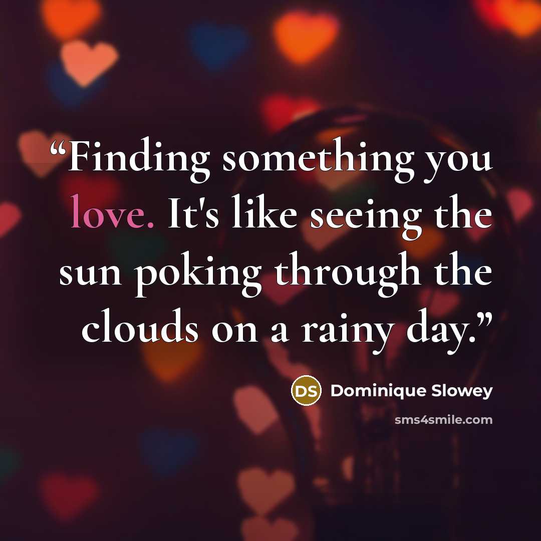 “Finding something you love. It's like seeing the sun poking through the clouds on a rainy day.” quote by Dominique Slowey