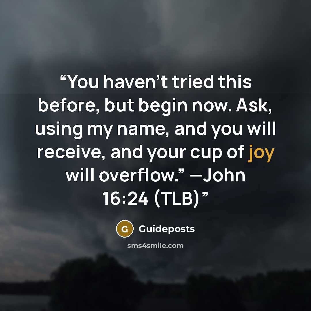 “You haven’t tried this before, but begin now. Ask, using my name, and you will receive, and your cup of joy will overflow.” —John 16:24 (TLB)” quote by Guideposts