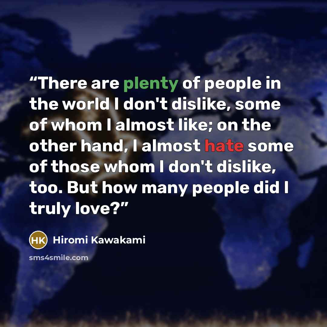 “There are plenty of people in the world I don't dislike, some of whom I almost like; on the other hand, I almost hate some of those whom I don't dislike, too. But how many people did I truly love?” quote by Hiromi Kawakami