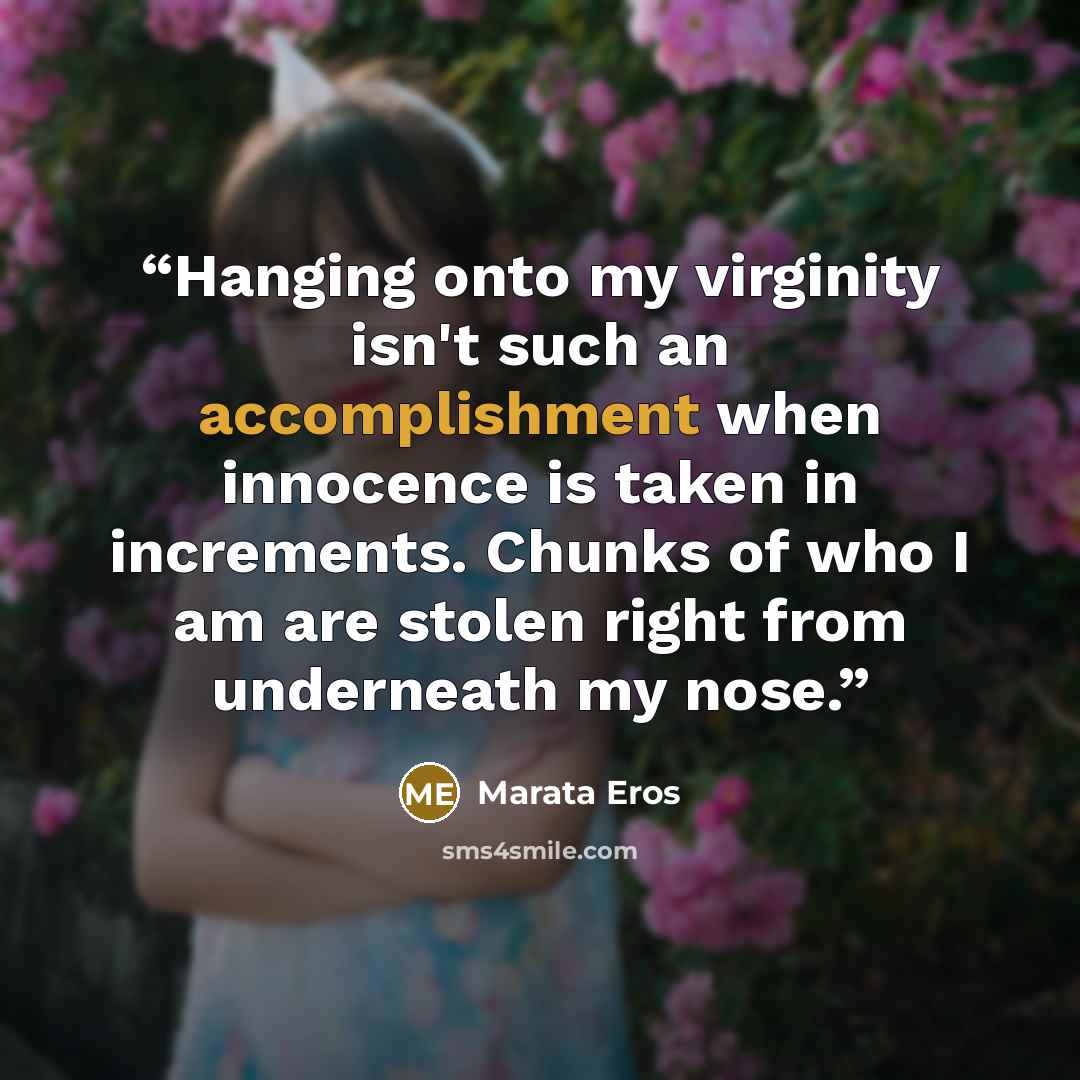 “Hanging onto my virginity isn't such an accomplishment when innocence is taken in increments. Chunks of who I am are stolen right from underneath my nose.” quote by Marata Eros