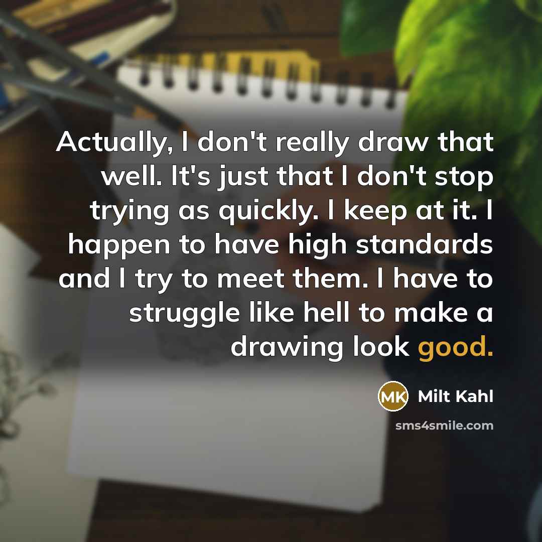 “Actually, I don't really draw that well. It's just that I don't stop trying as quickly. I keep at it. I happen to have high standards and I try to meet them. I have to struggle like hell to make a drawing look good.” quote by Milt Kahl