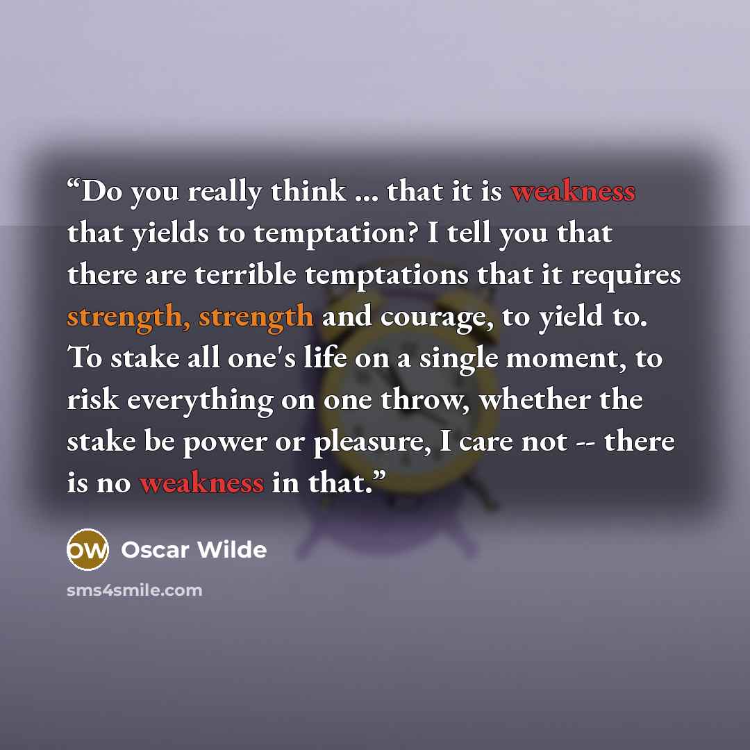 “Do you really think ... that it is weakness that yields to temptation? I tell you that there are terrible temptations that it requires strength, strength and courage, to yield to. To stake all one's life on a single moment, to risk everything on one throw, whether the stake be power or pleasure, I…” quote by Oscar Wilde