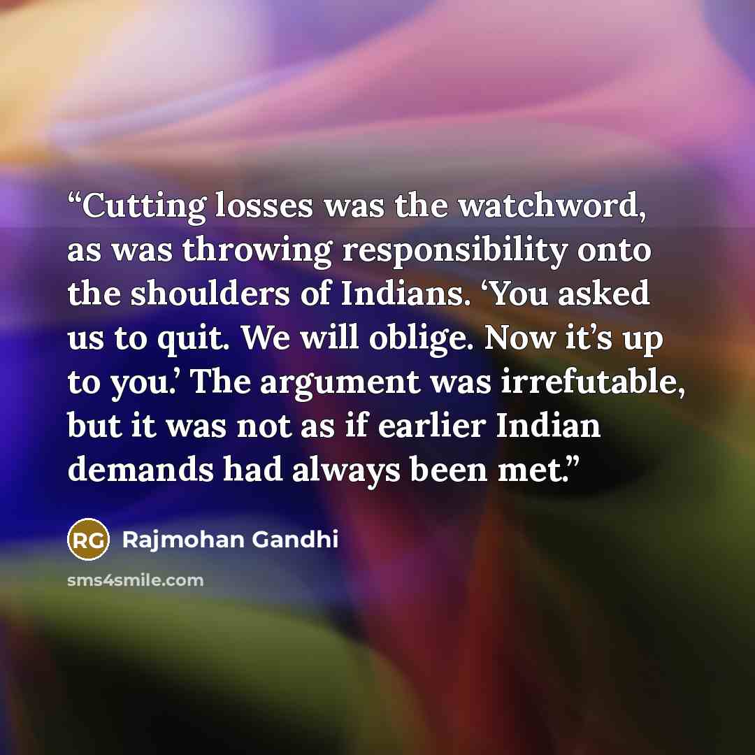 “Cutting losses was the watchword, as was throwing responsibility onto the shoulders of Indians. ‘You asked us to quit. We will oblige. Now it’s up to you.’ The argument was irrefutable, but it was not as if earlier Indian demands had always been met.” quote by Rajmohan Gandhi