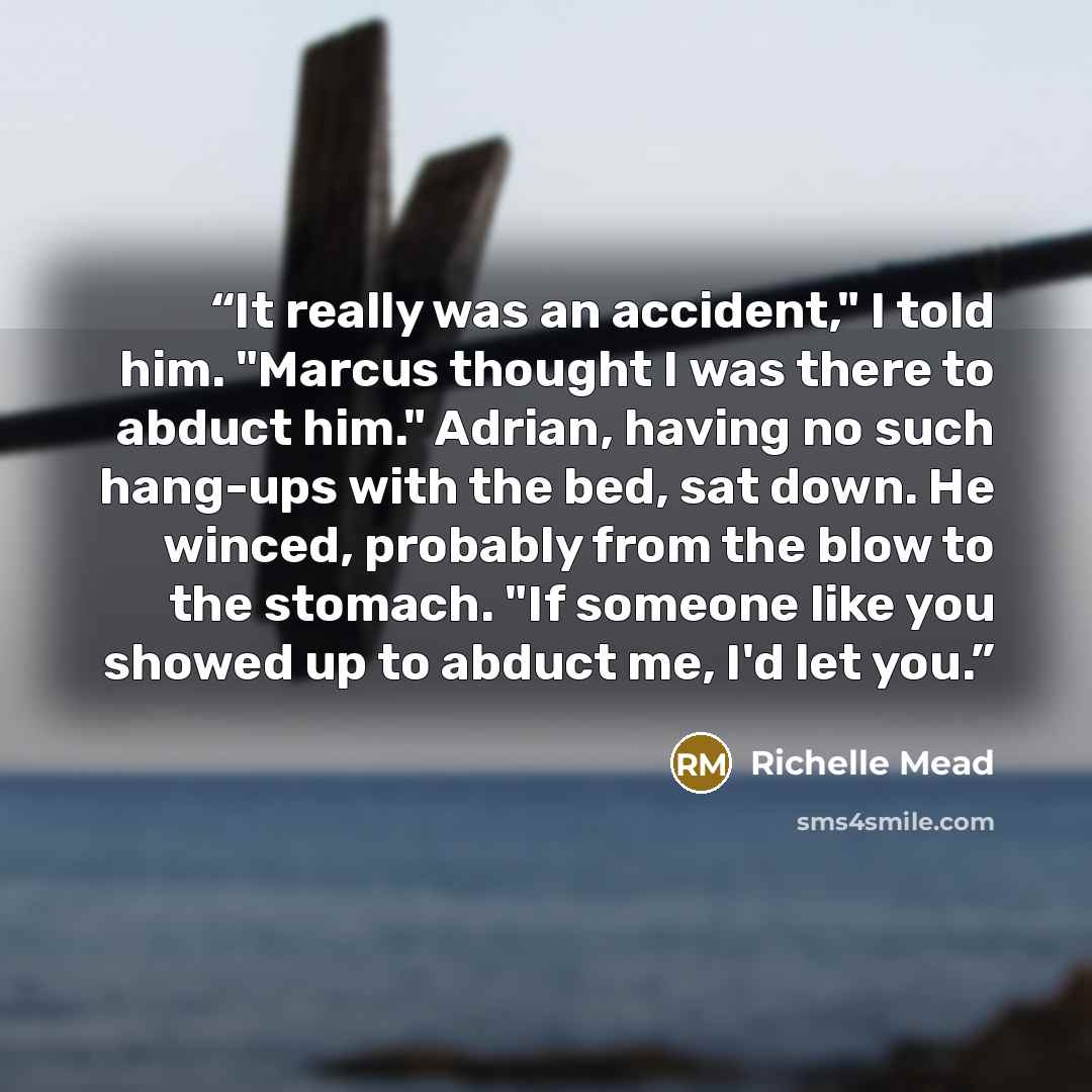 “It really was an accident," I told him. "Marcus thought I was there to abduct him." Adrian, having no such hang-ups with the bed, sat down. He winced, probably from the blow to the stomach. "If someone like you showed up to abduct me, I'd let you.” quote by Richelle Mead