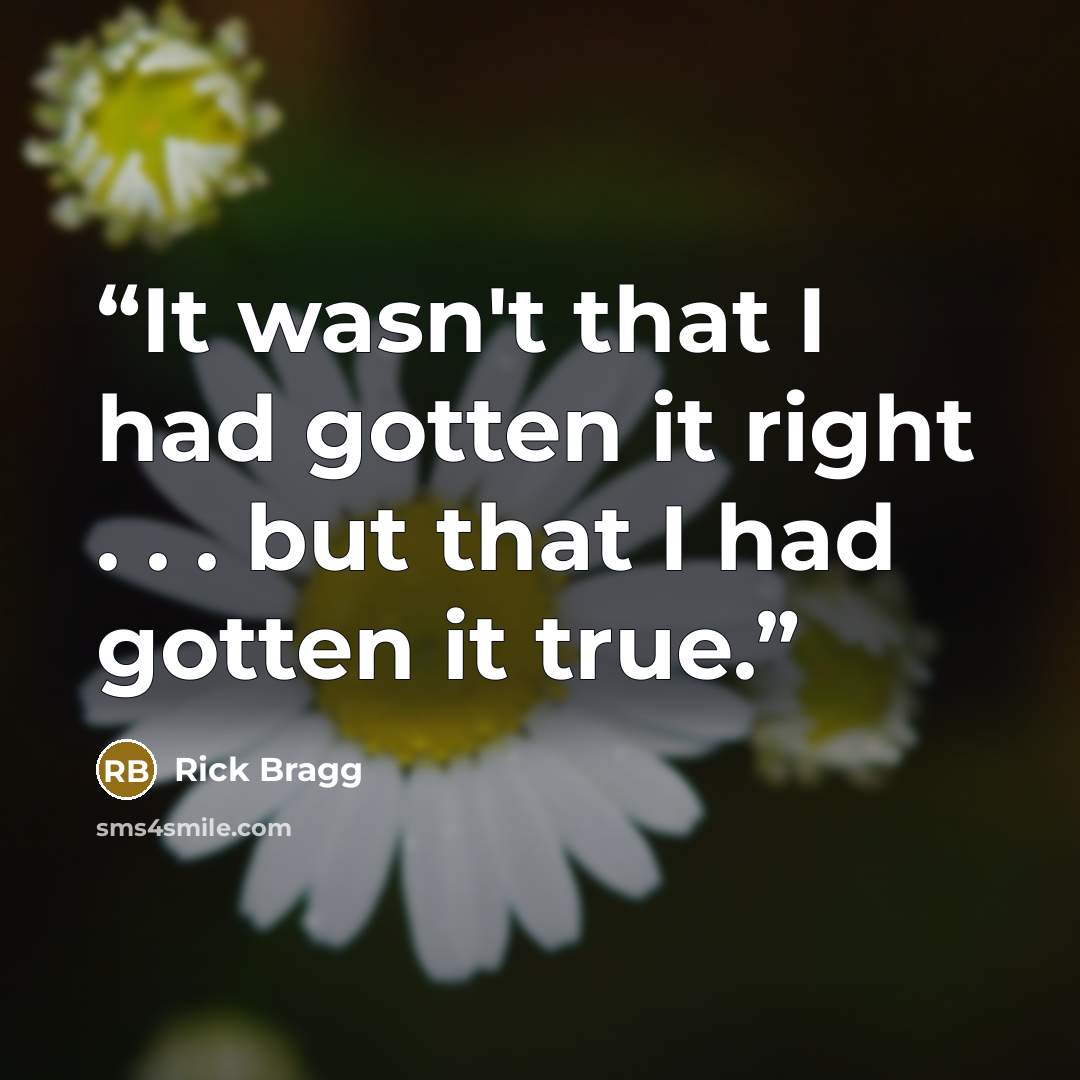 “It wasn't that I had gotten it right . . . but that I had gotten it true.” quote by Rick Bragg