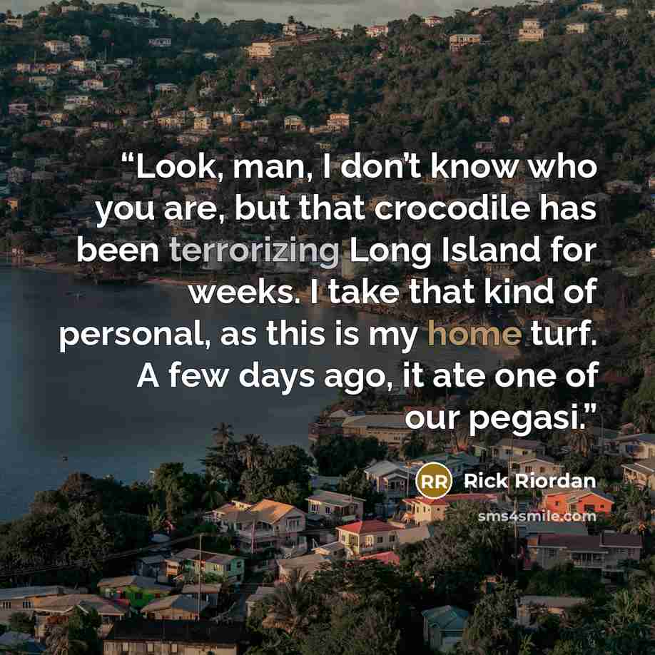 “Look, man, I don’t know who you are, but that crocodile has been terrorizing Long Island for weeks. I take that kind of personal, as this is my home turf. A few days ago, it ate one of our pegasi.” quote by Rick Riordan