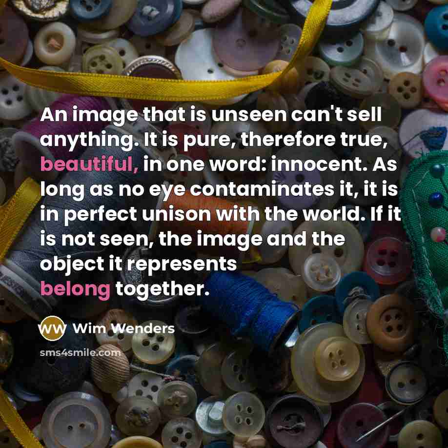 “An image that is unseen can't sell anything. It is pure, therefore true, beautiful, in one word: innocent. As long as no eye contaminates it, it is in perfect unison with the world. If it is not seen, the image and the object it represents belong together.” quote by Wim Wenders