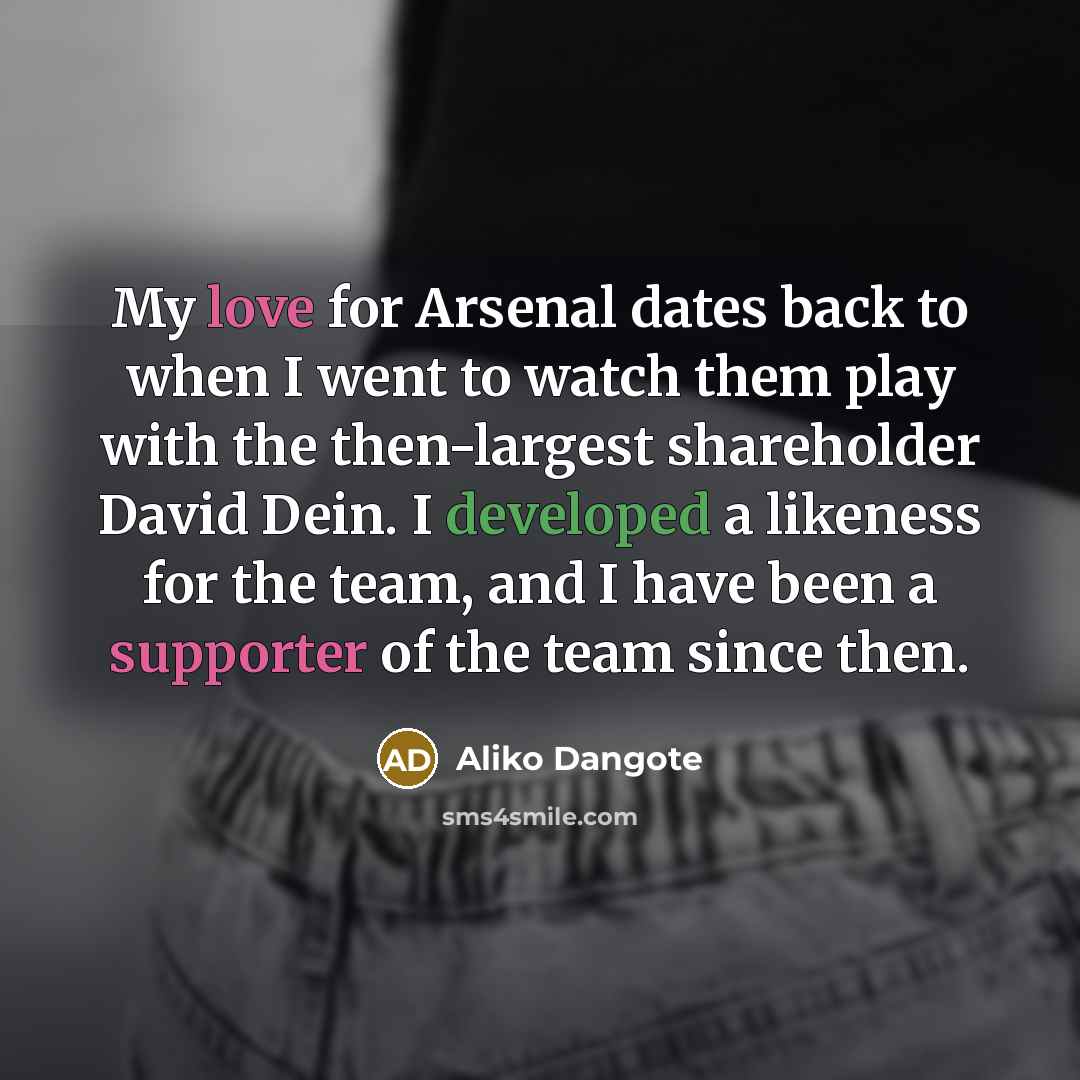 “My love for Arsenal dates back to when I went to watch them play with the then-largest shareholder David Dein. I developed a likeness for the team, and I have been a supporter of the team since then.” quote by Aliko Dangote