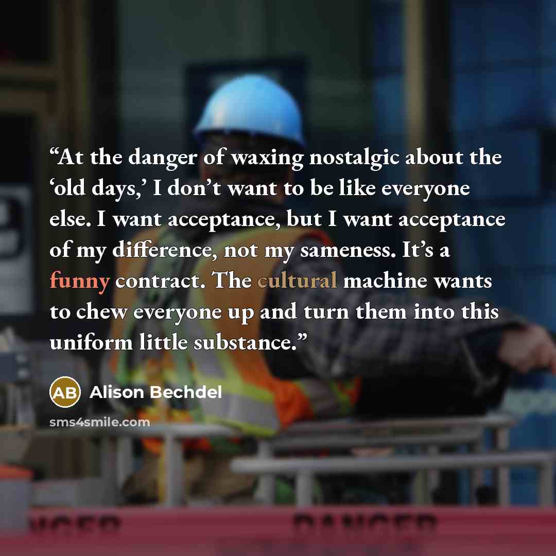 “At the danger of waxing nostalgic about the ‘old days,’ I don’t want to be like everyone else. I want acceptance, but I want acceptance of my difference, not my sameness. It’s a funny contract. The cultural machine wants to chew everyone up and turn them into this uniform little substance.” quote by Alison Bechdel