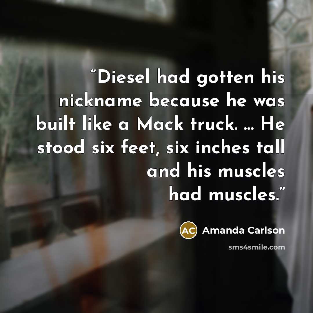 “Diesel had gotten his nickname because he was built like a Mack truck. … He stood six feet, six inches tall and his muscles had muscles.” quote by Amanda Carlson