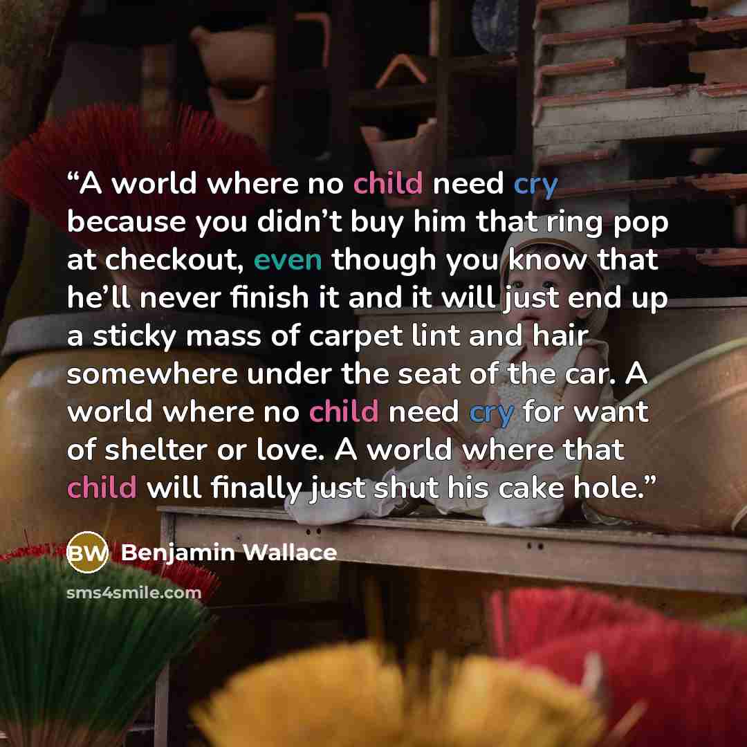 “A world where no child need cry because you didn’t buy him that ring pop at checkout, even though you know that he’ll never finish it and it will just end up a sticky mass of carpet lint and hair somewhere under the seat of the car. A world where no child need cry for want of shelter or love. A…” quote by Benjamin Wallace