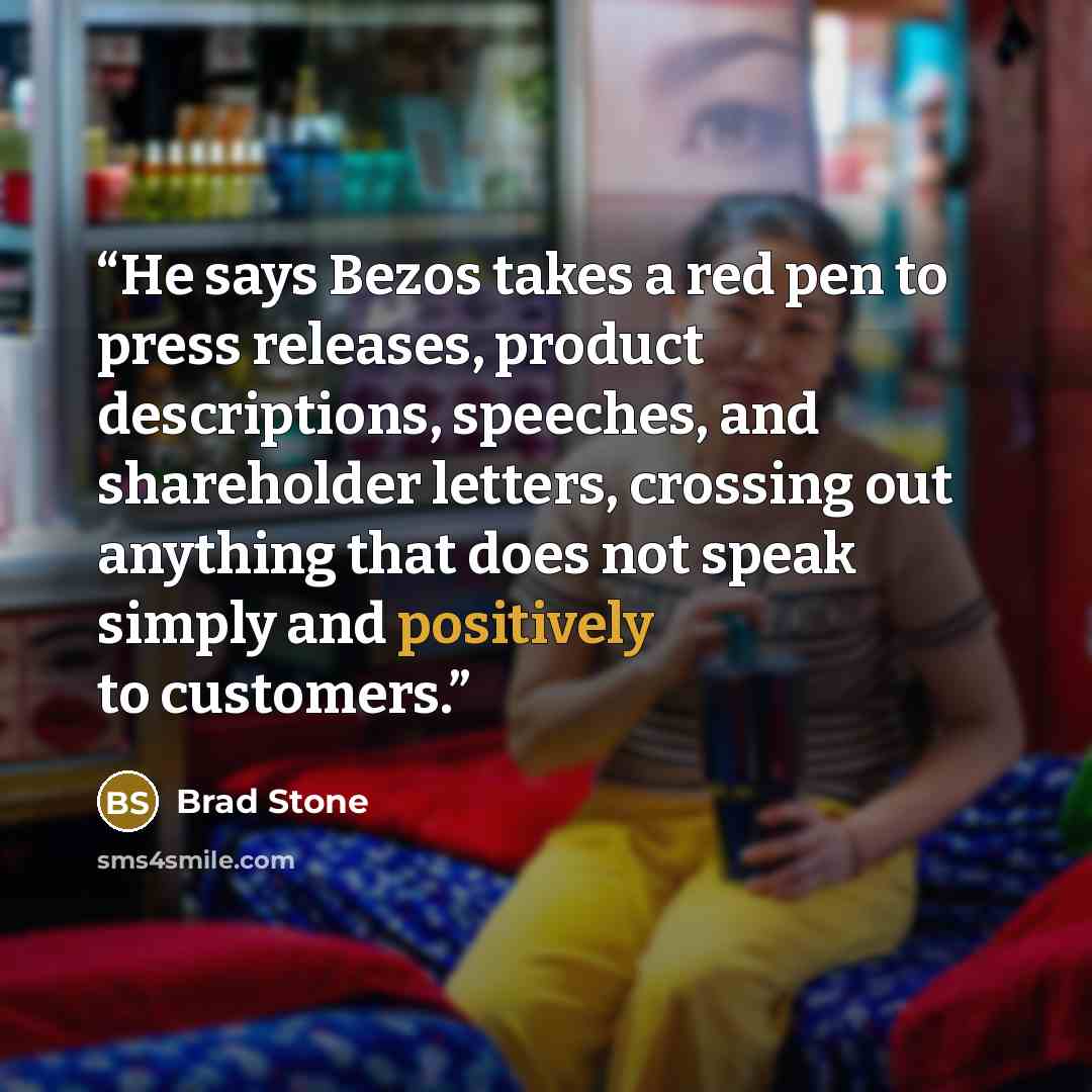 “He says Bezos takes a red pen to press releases, product descriptions, speeches, and shareholder letters, crossing out anything that does not speak simply and positively to customers.” quote by Brad Stone