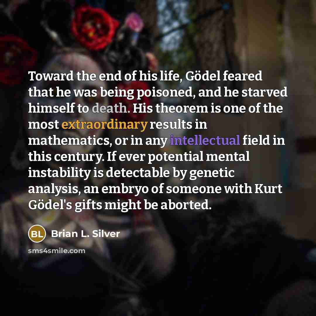 “Toward the end of his life, Gödel feared that he was being poisoned, and he starved himself to death. His theorem is one of the most extraordinary results in mathematics, or in any intellectual field in this century. If ever potential mental instability is detectable by genetic analysis, an embryo…” quote by Brian L. Silver