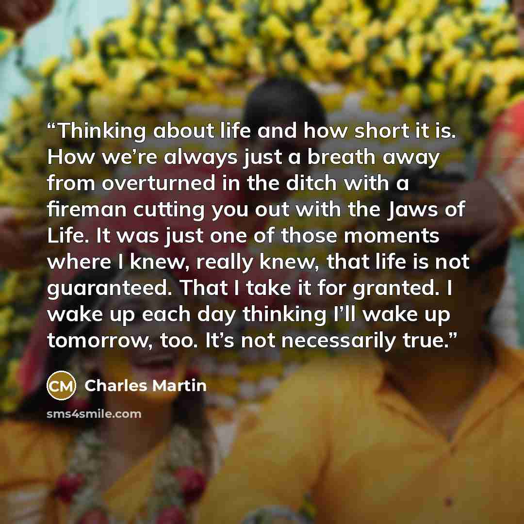 “Thinking about life and how short it is. How we’re always just a breath away from overturned in the ditch with a fireman cutting you out with the Jaws of Life. It was just one of those moments where I knew, really knew, that life is not guaranteed. That I take it for granted. I wake up each day…” quote by Charles Martin