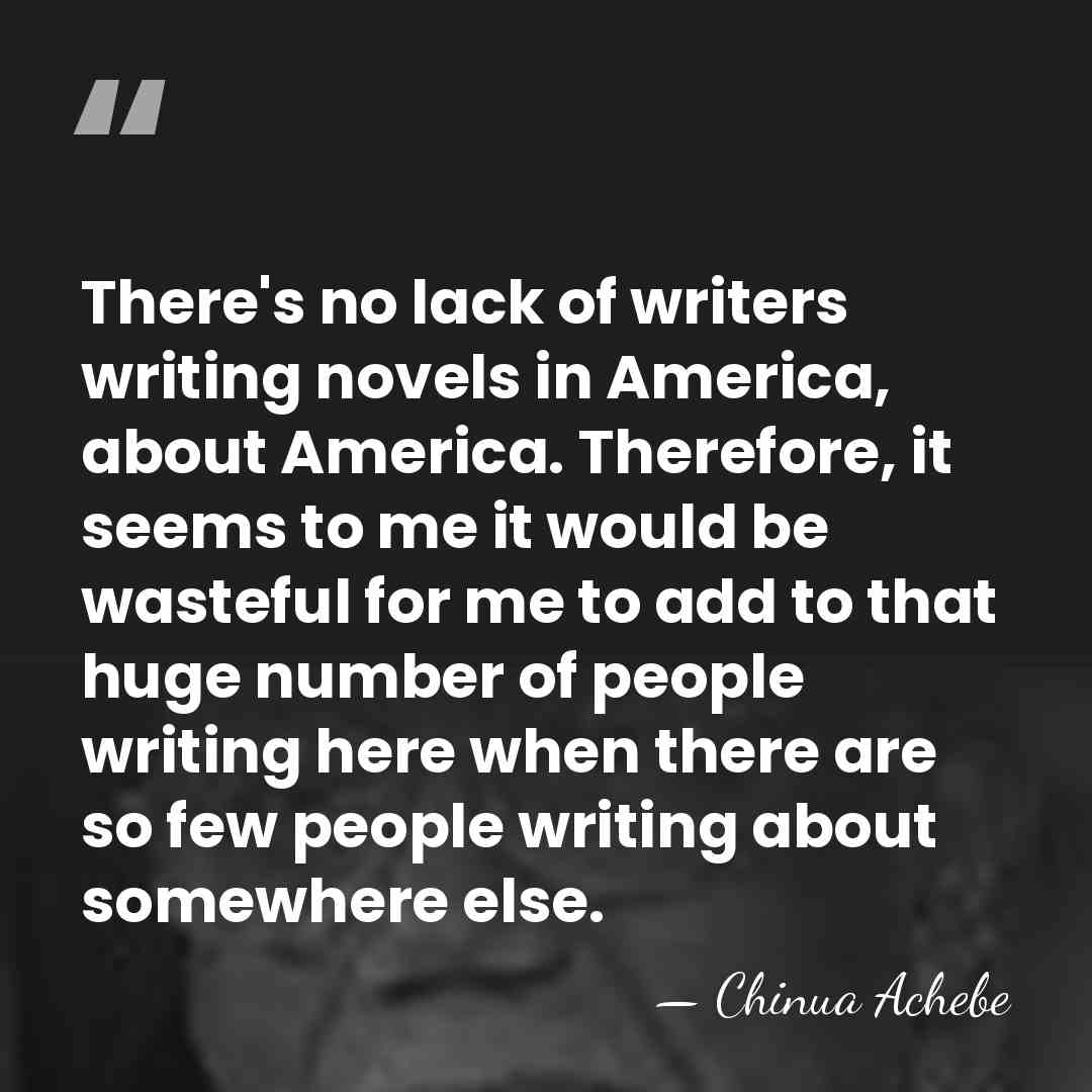 There's no lack of writers writing novels in America, about America. Therefore,&hellip; - Chinua Achebe