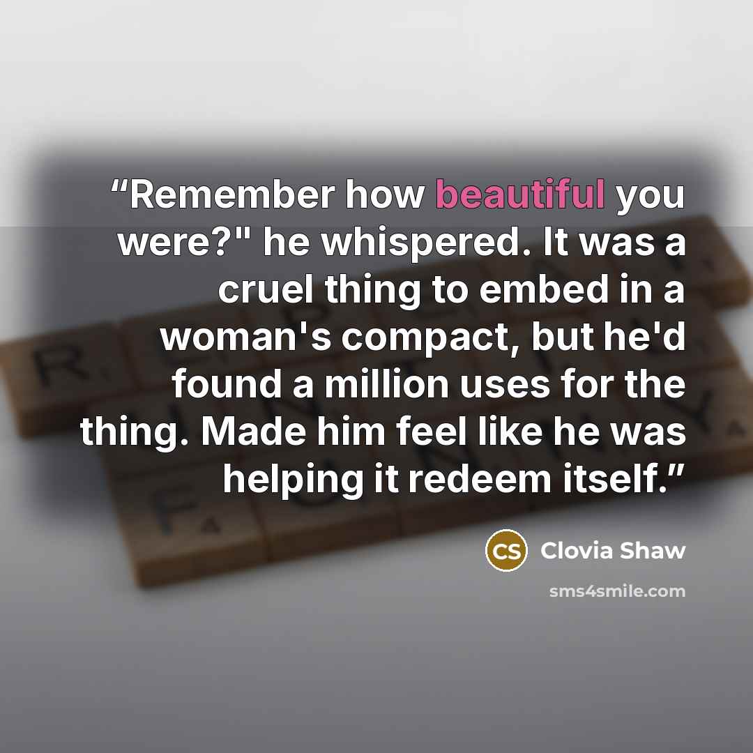 “Remember how beautiful you were?" he whispered. It was a cruel thing to embed in a woman's compact, but he'd found a million uses for the thing. Made him feel like he was helping it redeem itself.” quote by Clovia Shaw