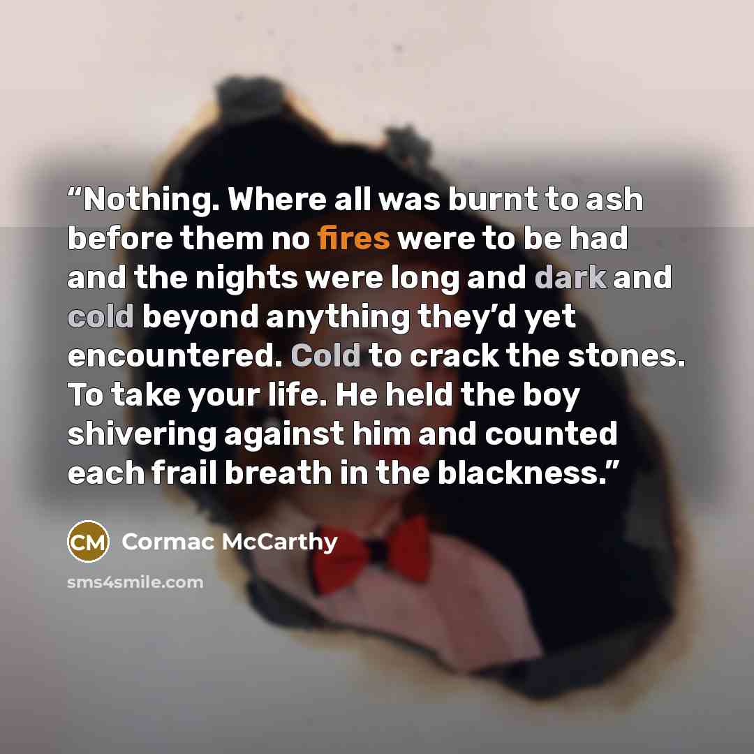 “Nothing. Where all was burnt to ash before them no fires were to be had and the nights were long and dark and cold beyond anything they’d yet encountered. Cold to crack the stones. To take your life. He held the boy shivering against him and counted each frail breath in the blackness.” quote by Cormac McCarthy