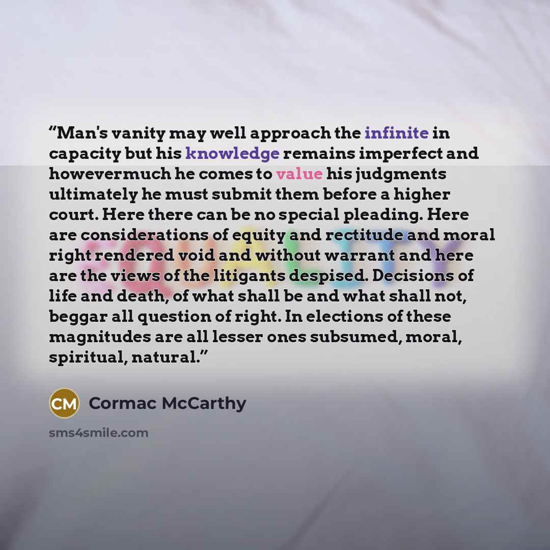 “Man's vanity may well approach the infinite in capacity but his knowledge remains imperfect and howevermuch he comes to value his judgments ultimately he must submit them before a higher court. Here there can be no special pleading. Here are considerations of equity and rectitude and moral right…” quote by Cormac McCarthy