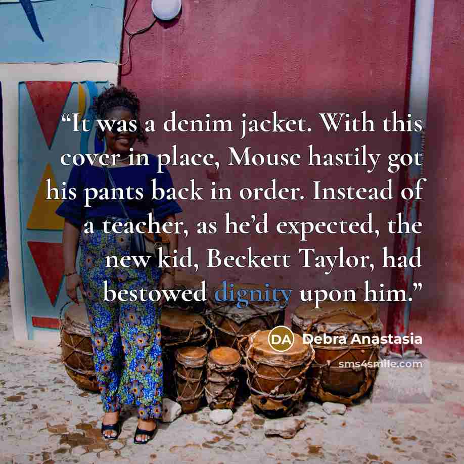 “It was a denim jacket. With this cover in place, Mouse hastily got his pants back in order. Instead of a teacher, as he’d expected, the new kid, Beckett Taylor, had bestowed dignity upon him.” quote by Debra Anastasia
