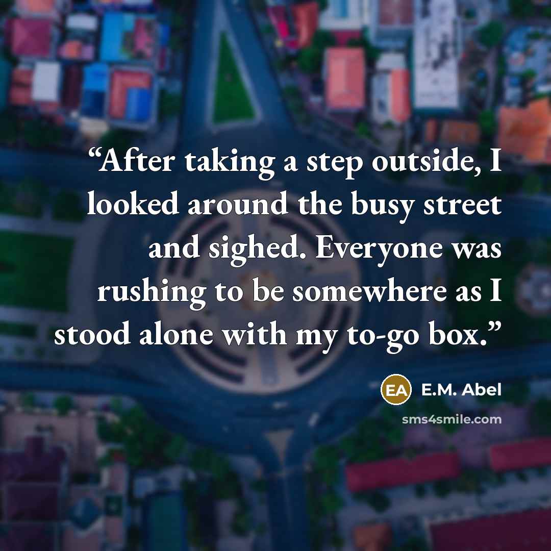 “After taking a step outside, I looked around the busy street and sighed. Everyone was rushing to be somewhere as I stood alone with my to-go box.” quote by E.M. Abel