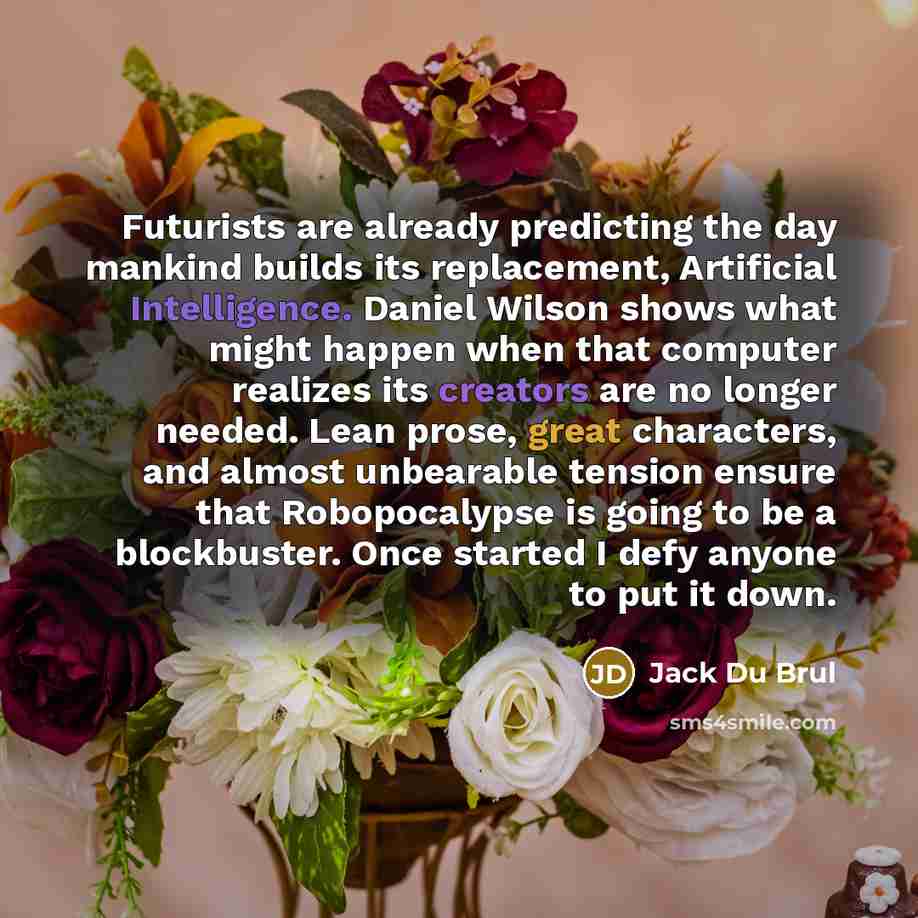 “Futurists are already predicting the day mankind builds its replacement, Artificial Intelligence. Daniel Wilson shows what might happen when that computer realizes its creators are no longer needed. Lean prose, great characters, and almost unbearable tension ensure that Robopocalypse is going to…” quote by Jack Du Brul