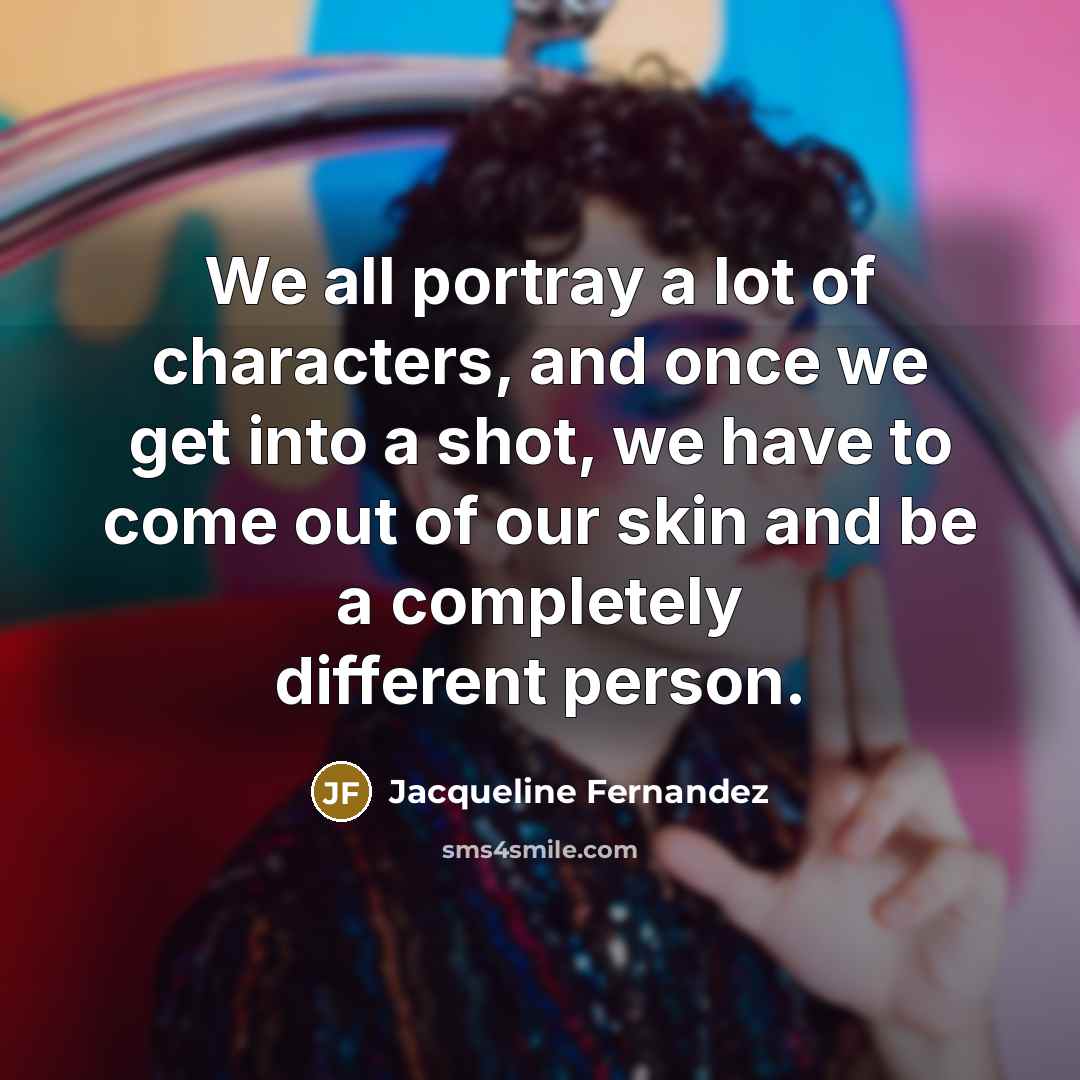 “We all portray a lot of characters, and once we get into a shot, we have to come out of our skin and be a completely different person.” quote by Jacqueline Fernandez
