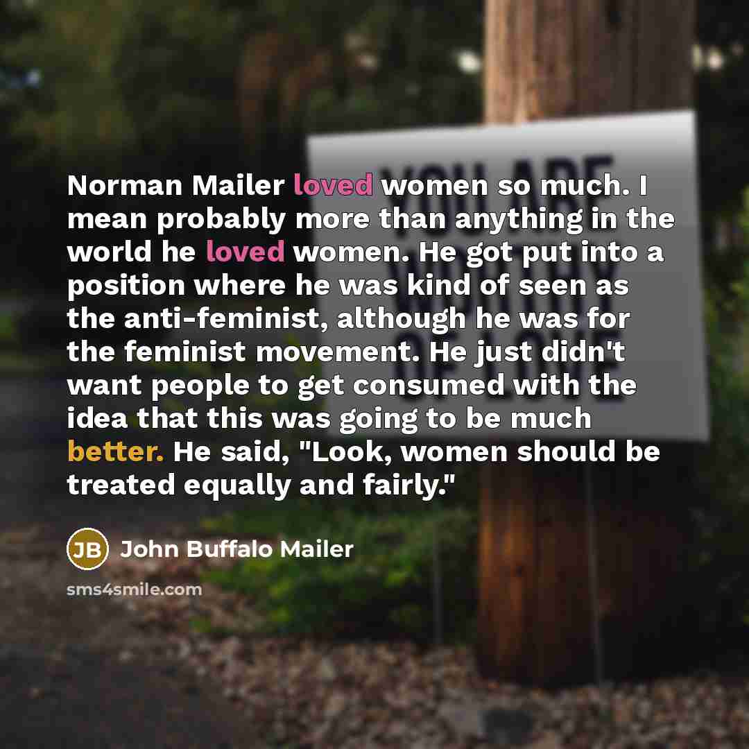 “Norman Mailer loved women so much. I mean probably more than anything in the world he loved women. He got put into a position where he was kind of seen as the anti-feminist, although he was for the feminist movement. He just didn't want people to get consumed with the idea that this was going to…” quote by John Buffalo Mailer