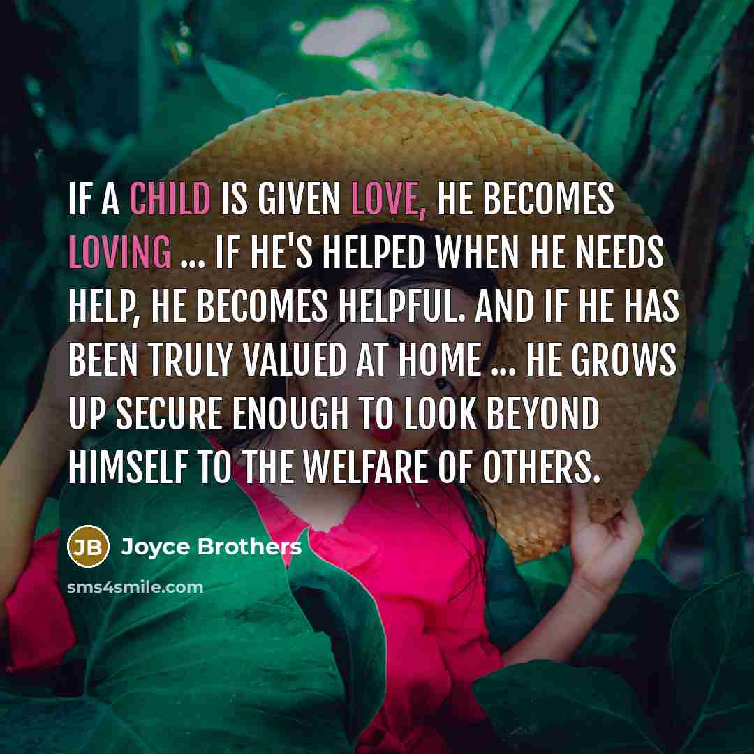 “If a child is given love, he becomes loving ... If he's helped when he needs help, he becomes helpful. And if he has been truly valued at home ... he grows up secure enough to look beyond himself to the welfare of others.” quote by Joyce Brothers