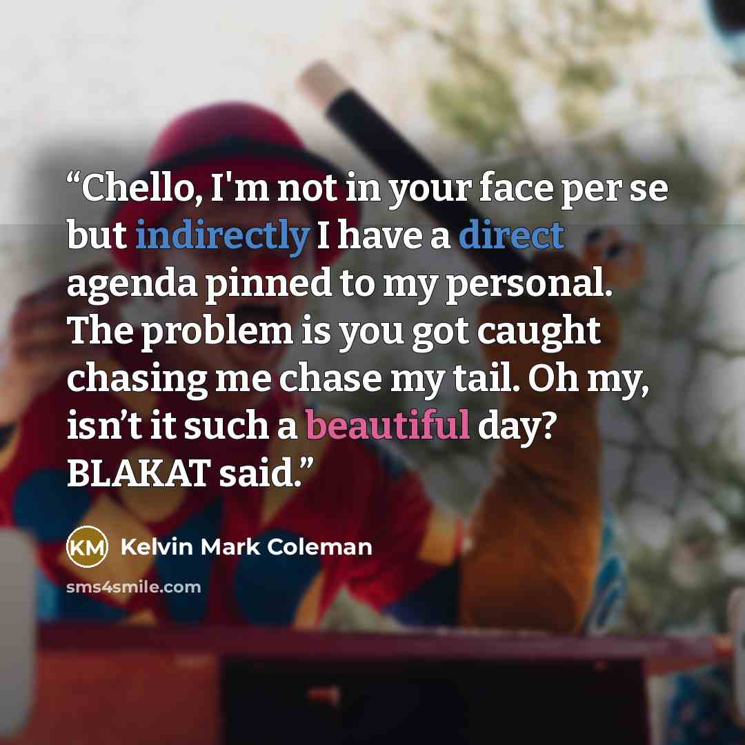 “Chello, I'm not in your face per se but indirectly I have a direct agenda pinned to my personal. The problem is you got caught chasing me chase my tail. Oh my, isn’t it such a beautiful day? BLAKAT said.” quote by Kelvin Mark Coleman