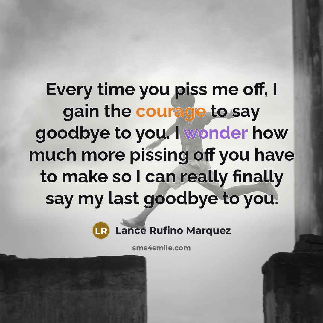 “Every time you piss me off, I gain the courage to say goodbye to you. I wonder how much more pissing off you have to make so I can really finally say my last goodbye to you.” quote by Lance Rufino Marquez