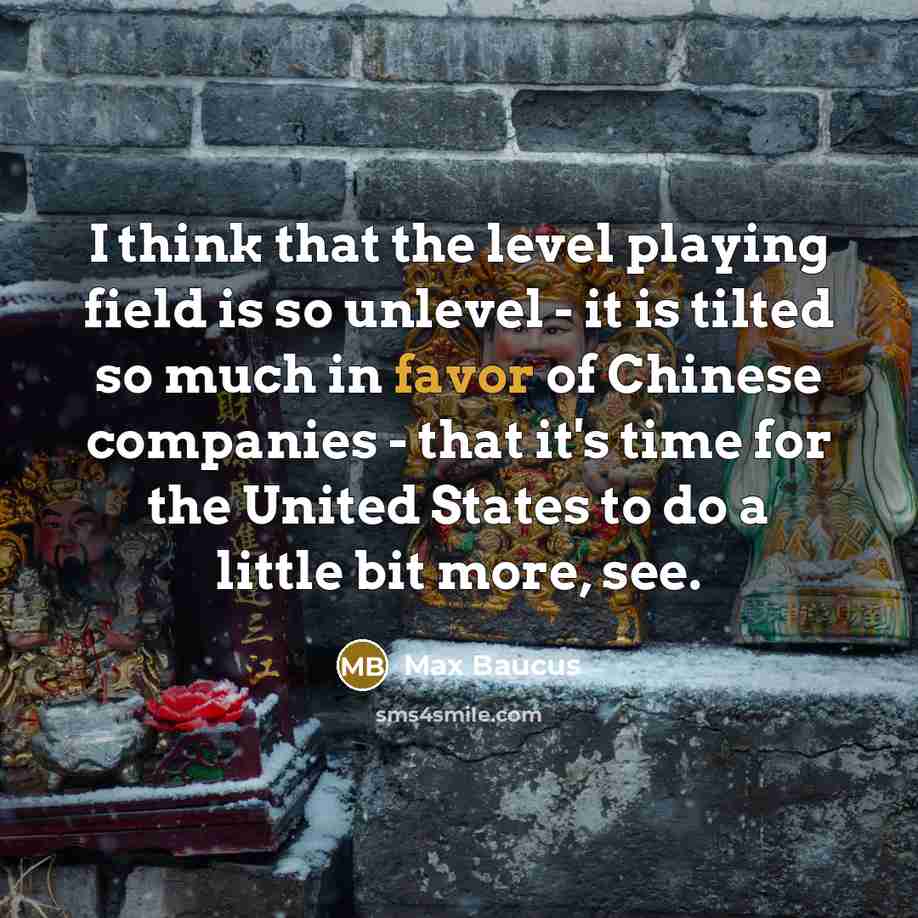 “I think that the level playing field is so unlevel - it is tilted so much in favor of Chinese companies - that it's time for the United States to do a little bit more, see.” quote by Max Baucus