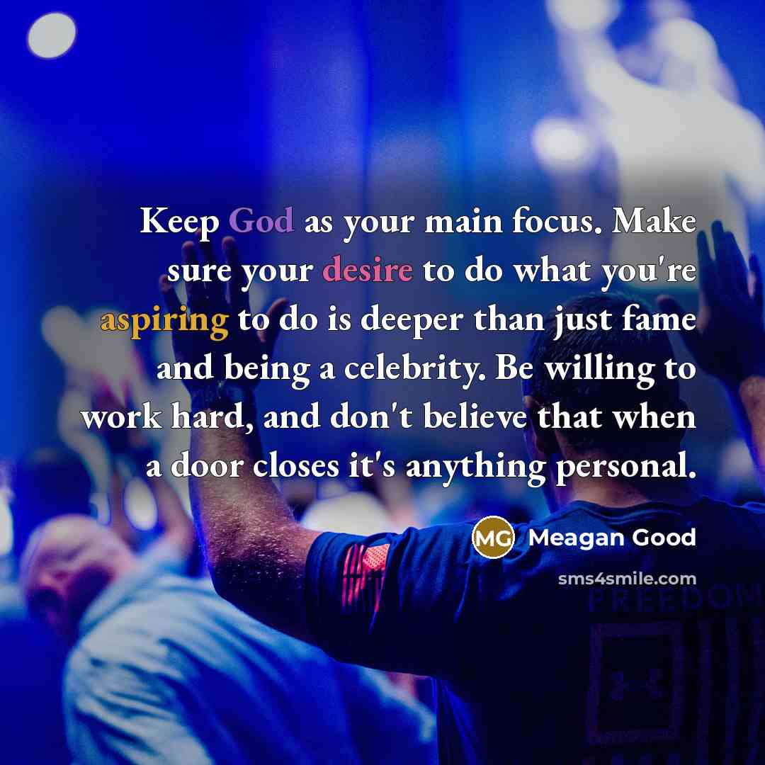 “Keep God as your main focus. Make sure your desire to do what you're aspiring to do is deeper than just fame and being a celebrity. Be willing to work hard, and don't believe that when a door closes it's anything personal.” quote by Meagan Good