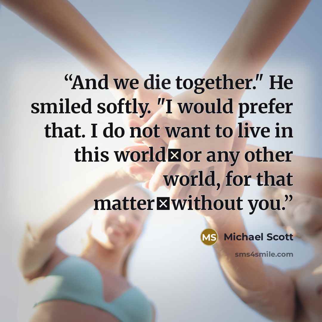 “And we die together." He smiled softly. "I would prefer that. I do not want to live in this worldーor any other world, for that matterーwithout you.” quote by Michael Scott
