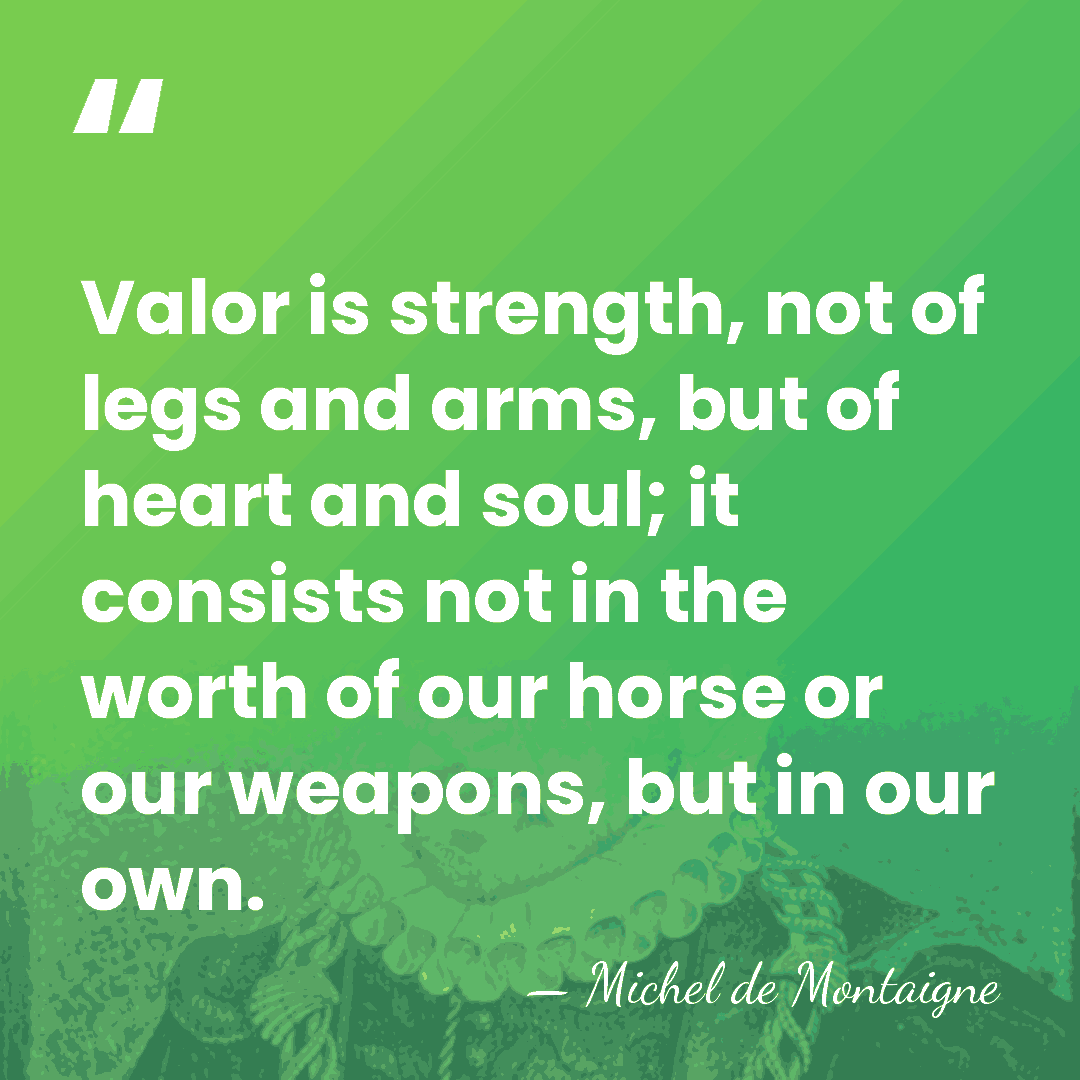 Valor is strength, not of legs and arms, but of heart and&hellip; - Michel de Montaigne