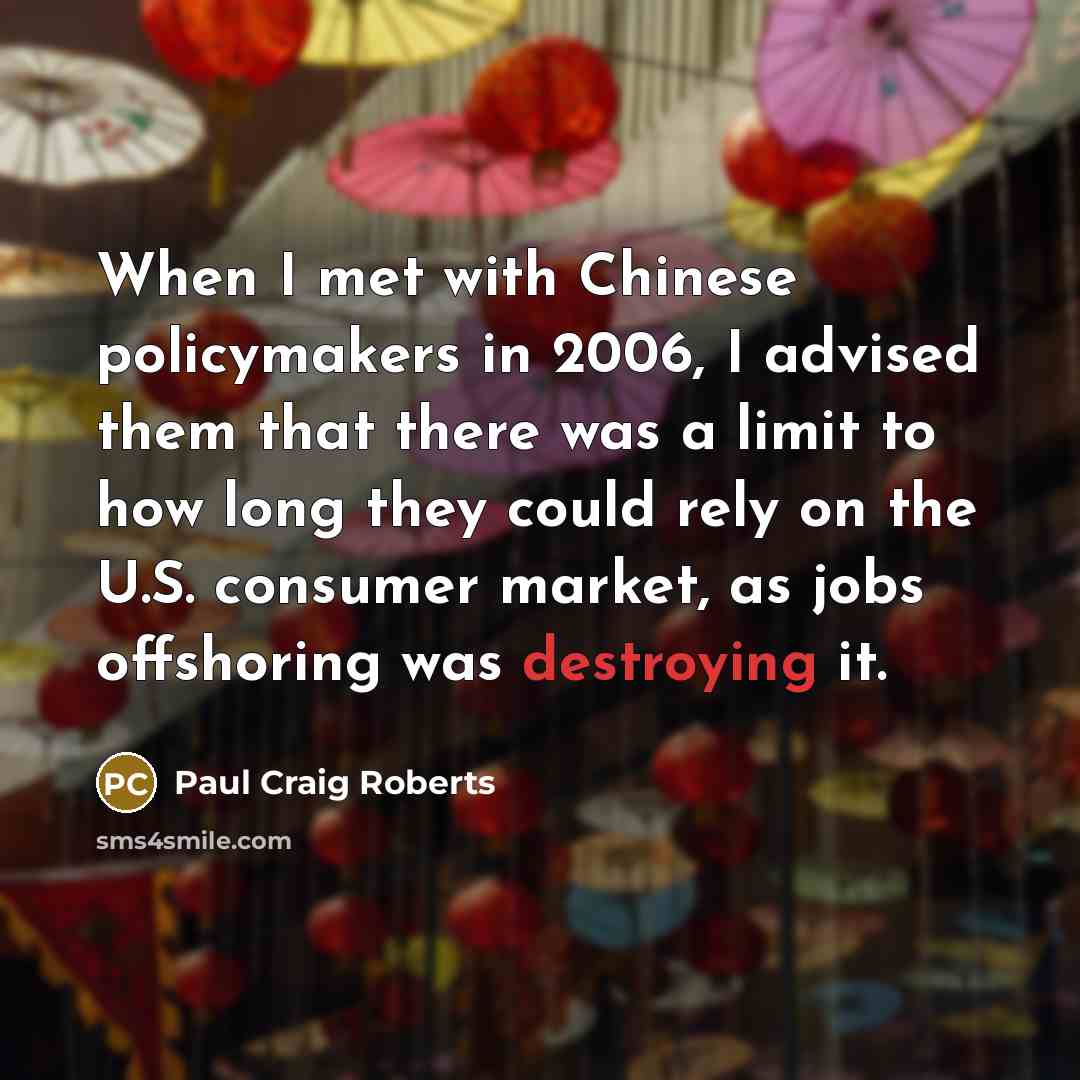“When I met with Chinese policymakers in 2006, I advised them that there was a limit to how long they could rely on the U.S. consumer market, as jobs offshoring was destroying it.” quote by Paul Craig Roberts