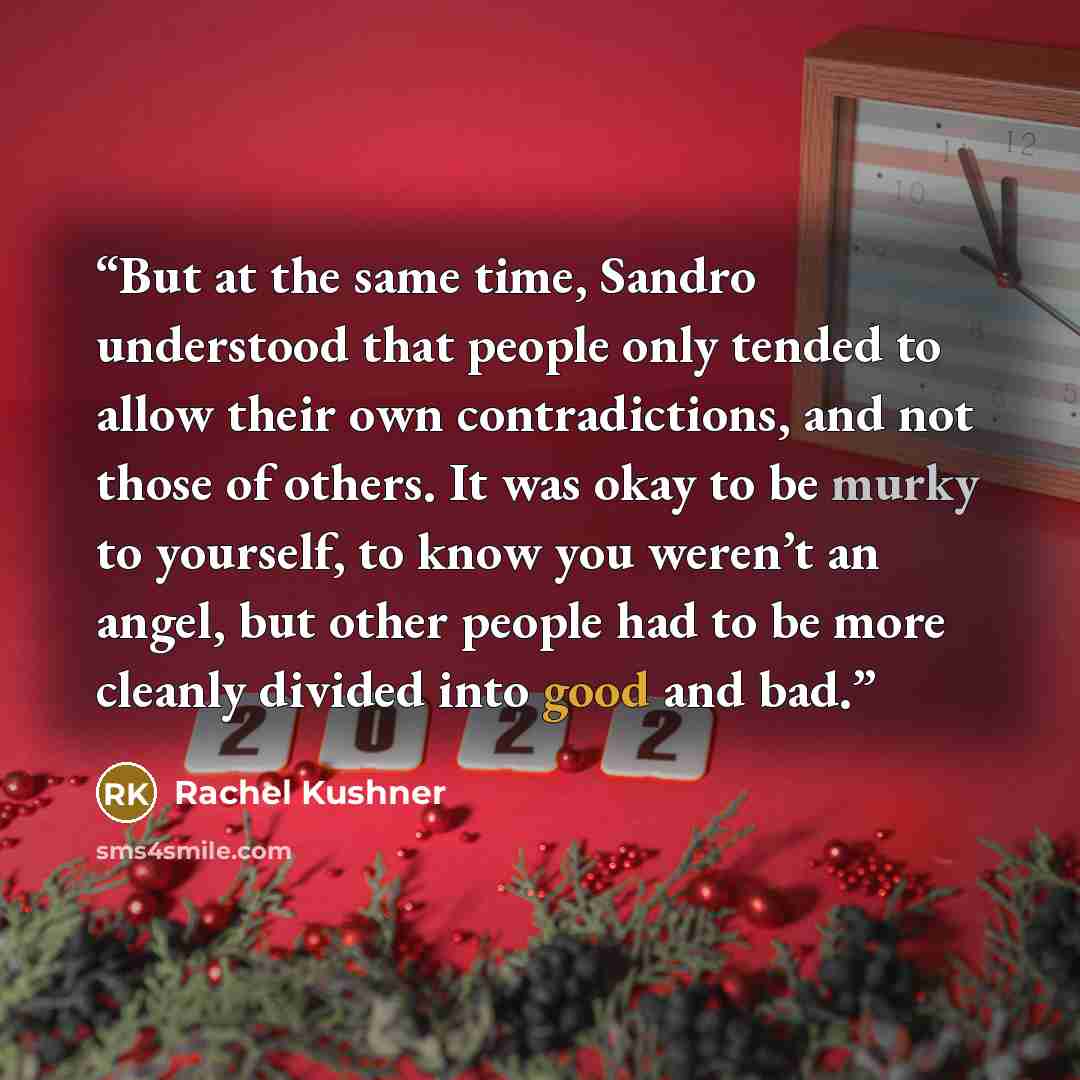 “But at the same time, Sandro understood that people only tended to allow their own contradictions, and not those of others. It was okay to be murky to yourself, to know you weren’t an angel, but other people had to be more cleanly divided into good and bad.” quote by Rachel Kushner