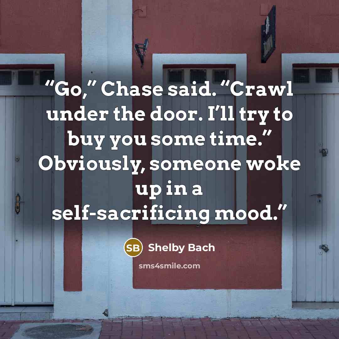 “Go,” Chase said. “Crawl under the door. I’ll try to buy you some time.” Obviously, someone woke up in a self-sacrificing mood.” quote by Shelby Bach